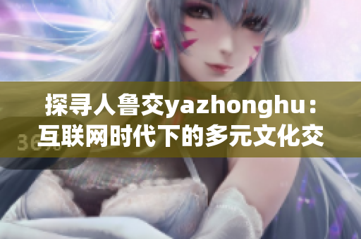 探寻人鲁交yazhonghu：互联网时代下的多元文化交流