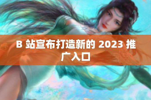 B 站宣布打造新的 2023 推广入口