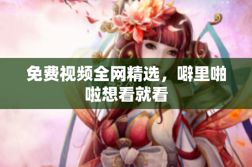 免费视频全网精选，噼里啪啦想看就看