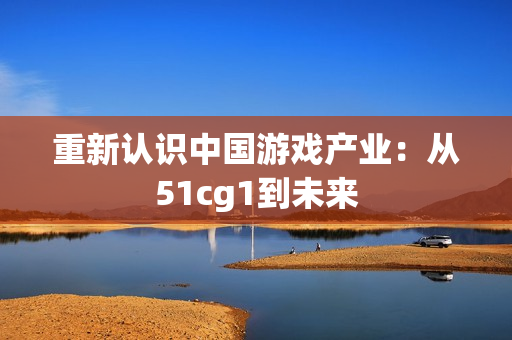 重新认识中国游戏产业：从51cg1到未来