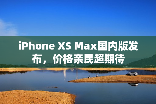 iPhone XS Max国内版发布，价格亲民超期待