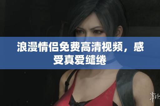 浪漫情侣免费高清视频，感受真爱缱绻