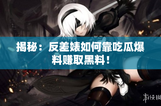 揭秘：反差婊如何靠吃瓜爆料赚取黑料！