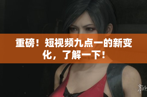 重磅！短视频九点一的新变化，了解一下！
