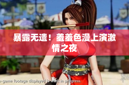 暴露无遗！羞羞色漫上演激情之夜