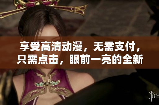 享受高清动漫，无需支付，只需点击，眼前一亮的全新看法！