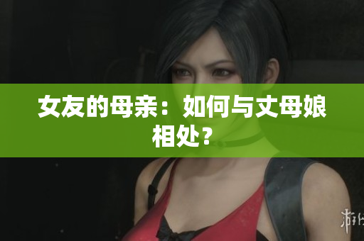 女友的母亲：如何与丈母娘相处？
