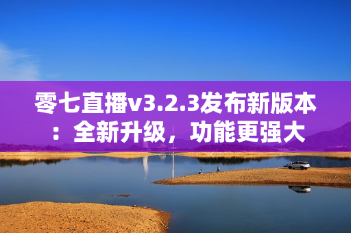 零七直播v3.2.3发布新版本：全新升级，功能更强大