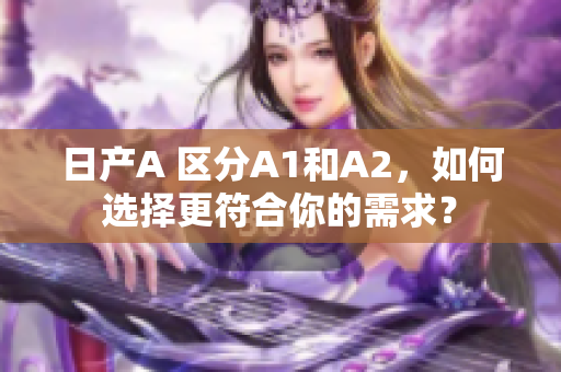 日产A 区分A1和A2，如何选择更符合你的需求？