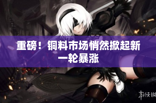 重磅！铜料市场悄然掀起新一轮暴涨