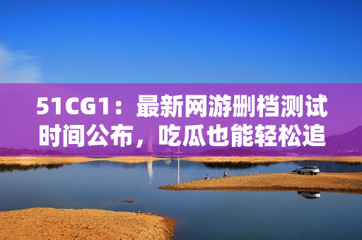51CG1：最新网游删档测试时间公布，吃瓜也能轻松追上潮流