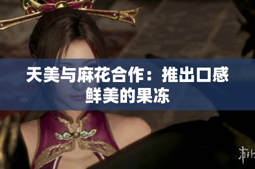 天美与麻花合作：推出口感鲜美的果冻