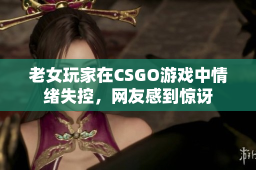 老女玩家在CSGO游戏中情绪失控，网友感到惊讶