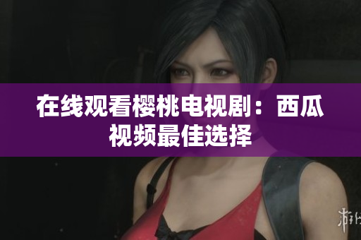 在线观看樱桃电视剧：西瓜视频最佳选择