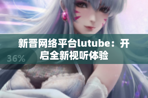 新晋网络平台lutube：开启全新视听体验