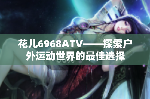 花儿6968ATV——探索户外运动世界的最佳选择