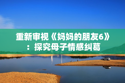 重新审视《妈妈的朋友6》：探究母子情感纠葛