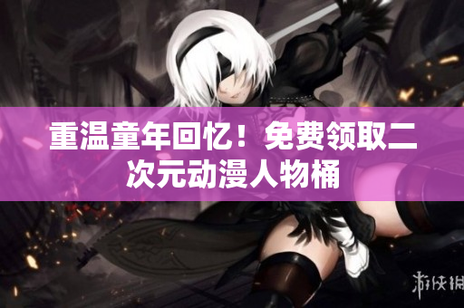 重温童年回忆！免费领取二次元动漫人物桶