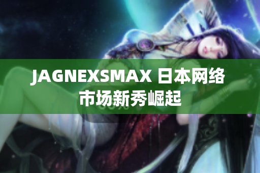 JAGNEXSMAX 日本网络市场新秀崛起