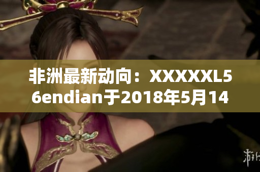 非洲最新动向：XXXXXL56endian于2018年5月14日发布