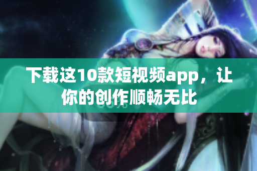 下载这10款短视频app，让你的创作顺畅无比