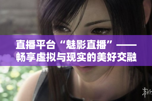 直播平台“魅影直播”——畅享虚拟与现实的美好交融
