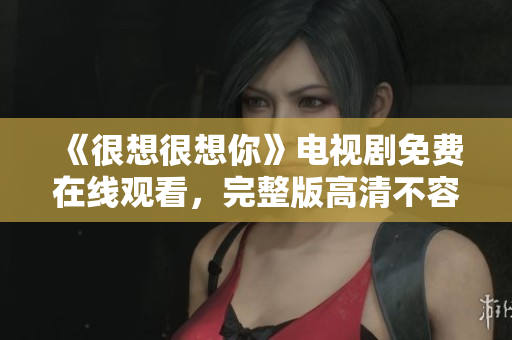 《很想很想你》电视剧免费在线观看，完整版高清不容错过