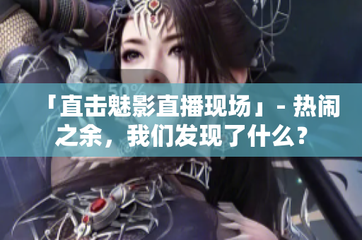 「直击魅影直播现场」- 热闹之余，我们发现了什么？