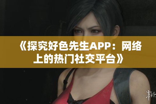 《探究好色先生APP：网络上的热门社交平台》