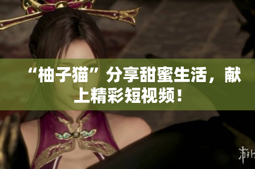 “柚子猫”分享甜蜜生活，献上精彩短视频！