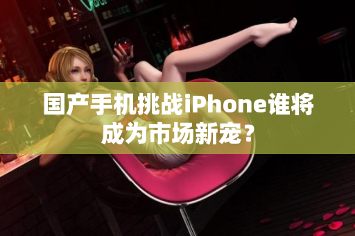 国产手机挑战iPhone谁将成为市场新宠？