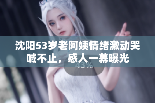 沈阳53岁老阿姨情绪激动哭喊不止，感人一幕曝光