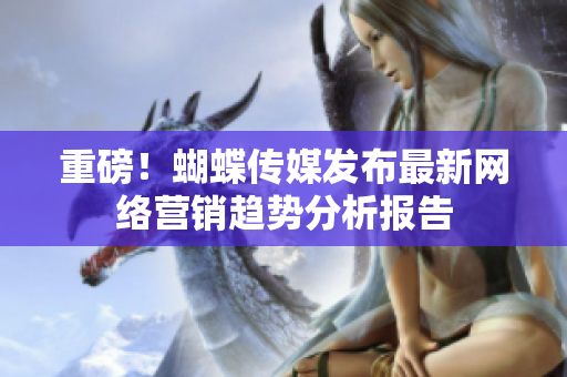 重磅！蝴蝶传媒发布最新网络营销趋势分析报告