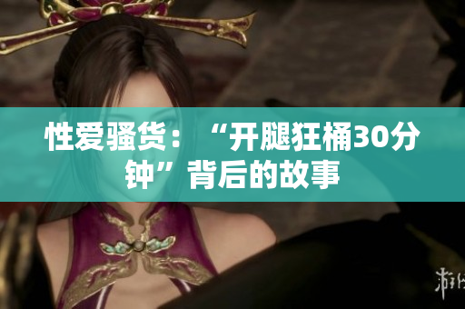 性爱骚货：“开腿狂桶30分钟”背后的故事