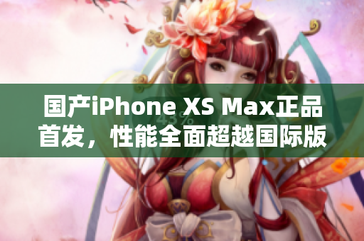 国产iPhone XS Max正品首发，性能全面超越国际版