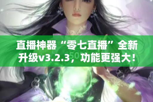 直播神器“零七直播”全新升级v3.2.3，功能更强大！
