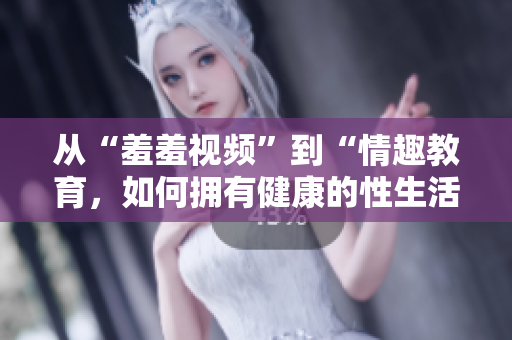 从“羞羞视频”到“情趣教育，如何拥有健康的性生活”