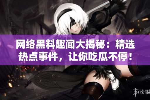 网络黑料趣闻大揭秘：精选热点事件，让你吃瓜不停！