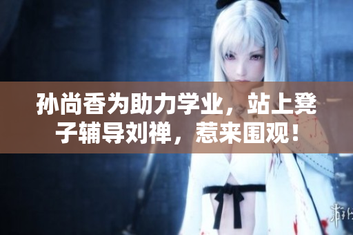 孙尚香为助力学业，站上凳子辅导刘禅，惹来围观！