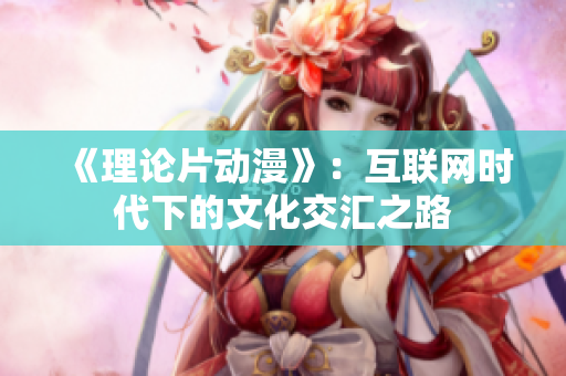 《理论片动漫》：互联网时代下的文化交汇之路