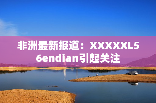 非洲最新报道：XXXXXL56endian引起关注
