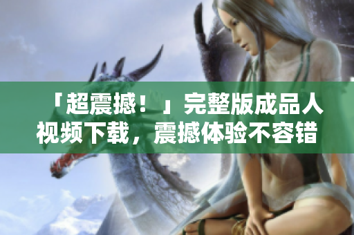 「超震撼！」完整版成品人视频下载，震撼体验不容错过！