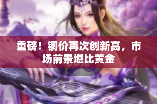 重磅！铜价再次创新高，市场前景堪比黄金