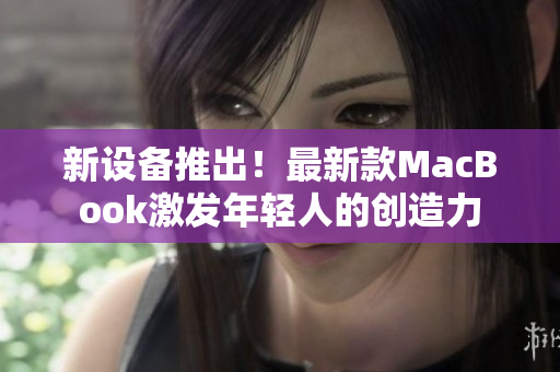新设备推出！最新款MacBook激发年轻人的创造力