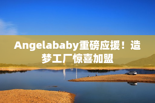 Angelababy重磅应援！造梦工厂惊喜加盟