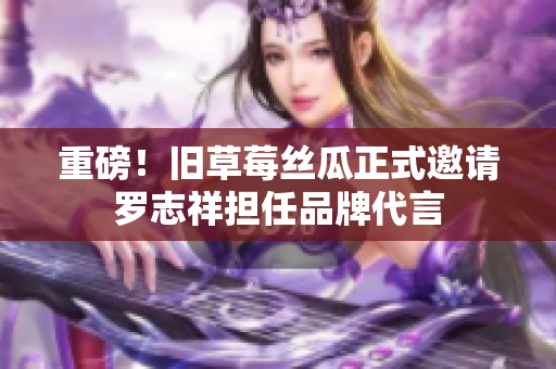 重磅！旧草莓丝瓜正式邀请罗志祥担任品牌代言
