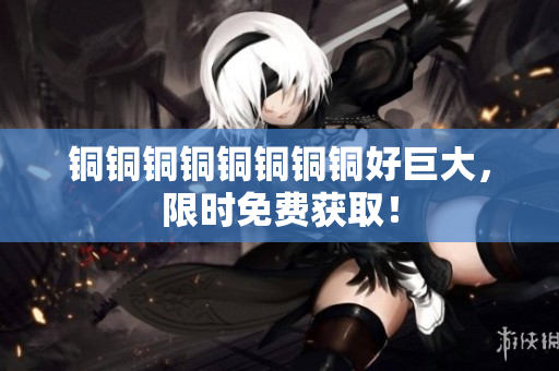 铜铜铜铜铜铜铜铜好巨大，限时免费获取！