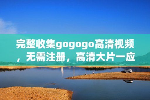 完整收集gogogo高清视频，无需注册，高清大片一应俱全