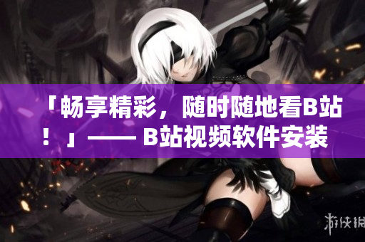 「畅享精彩，随时随地看B站！」—— B站视频软件安装使用攻略
