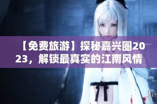 【免费旅游】探秘嘉兴圈2023，解锁最真实的江南风情体验！